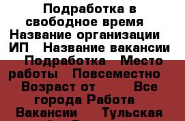 Подработка в свободное время › Название организации ­ ИП › Название вакансии ­ Подработка › Место работы ­ Повсеместно › Возраст от ­ 20 - Все города Работа » Вакансии   . Тульская обл.,Донской г.